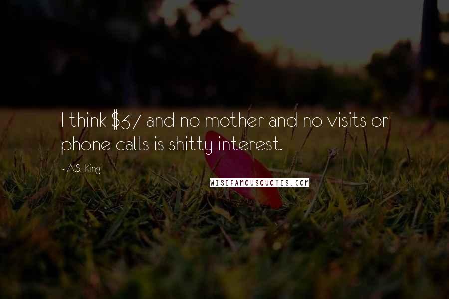 A.S. King Quotes: I think $37 and no mother and no visits or phone calls is shitty interest.