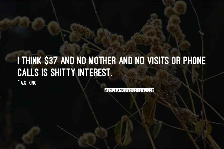 A.S. King Quotes: I think $37 and no mother and no visits or phone calls is shitty interest.