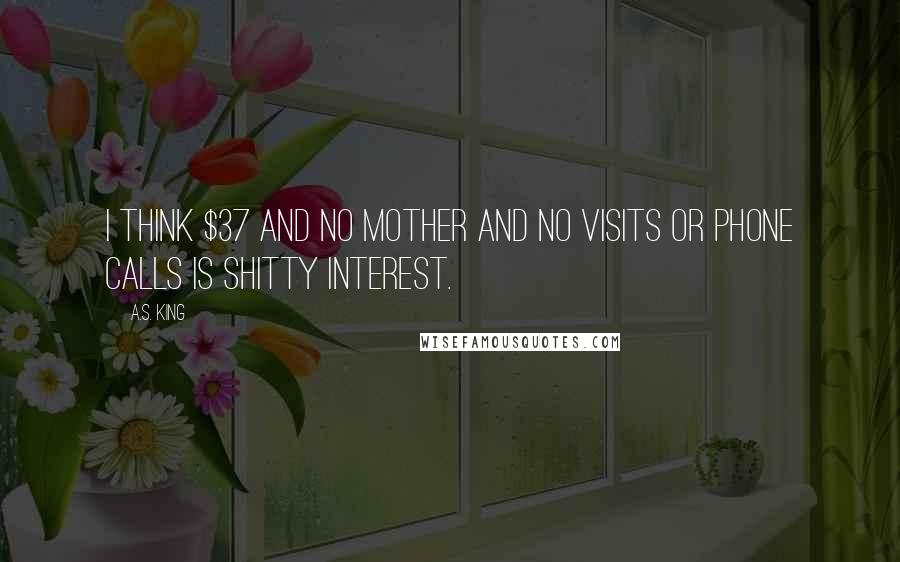 A.S. King Quotes: I think $37 and no mother and no visits or phone calls is shitty interest.