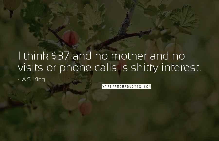 A.S. King Quotes: I think $37 and no mother and no visits or phone calls is shitty interest.