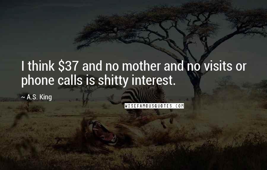 A.S. King Quotes: I think $37 and no mother and no visits or phone calls is shitty interest.