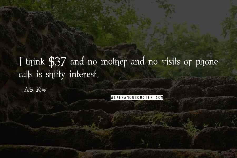 A.S. King Quotes: I think $37 and no mother and no visits or phone calls is shitty interest.