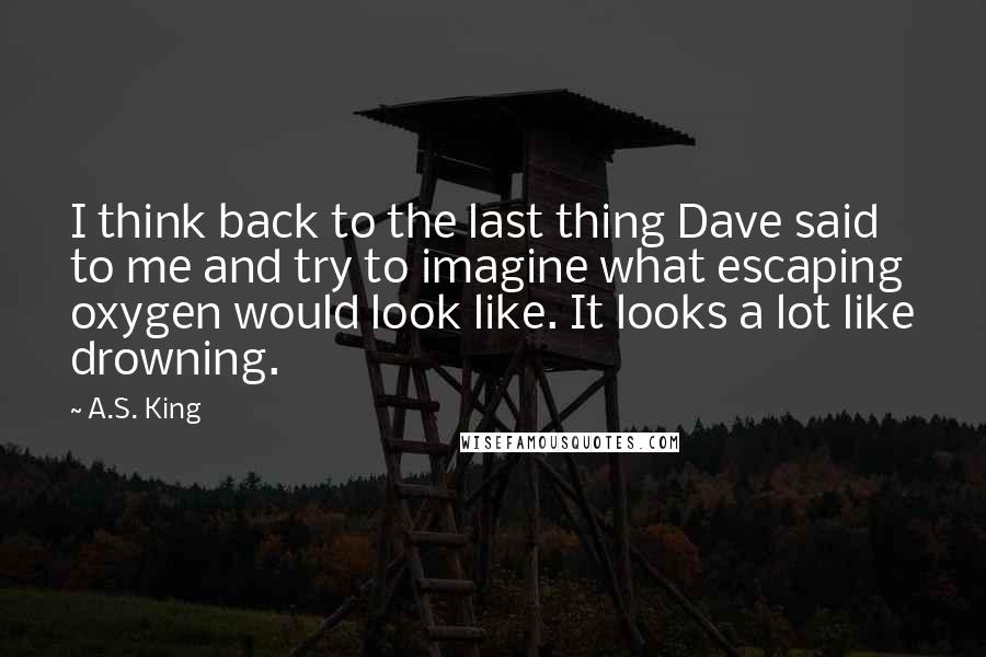 A.S. King Quotes: I think back to the last thing Dave said to me and try to imagine what escaping oxygen would look like. It looks a lot like drowning.