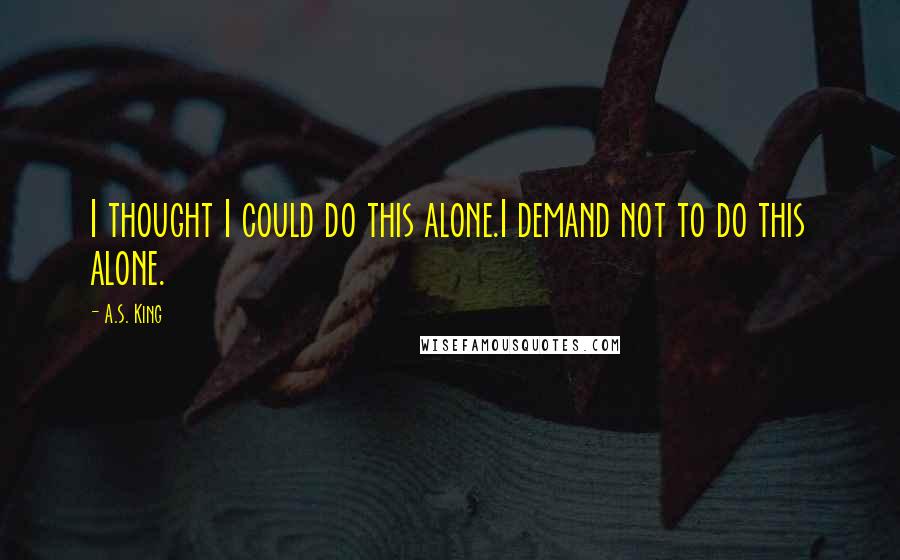 A.S. King Quotes: I thought I could do this alone.I demand not to do this alone.