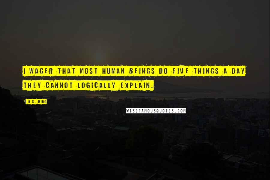 A.S. King Quotes: I wager that most human beings do five things a day they cannot logically explain.