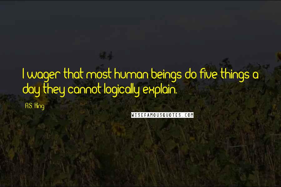 A.S. King Quotes: I wager that most human beings do five things a day they cannot logically explain.