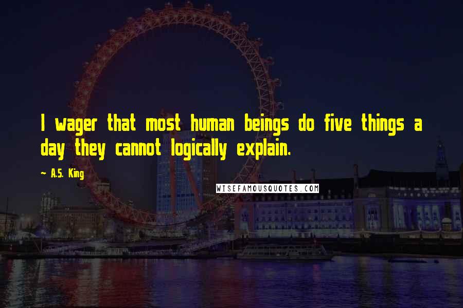 A.S. King Quotes: I wager that most human beings do five things a day they cannot logically explain.