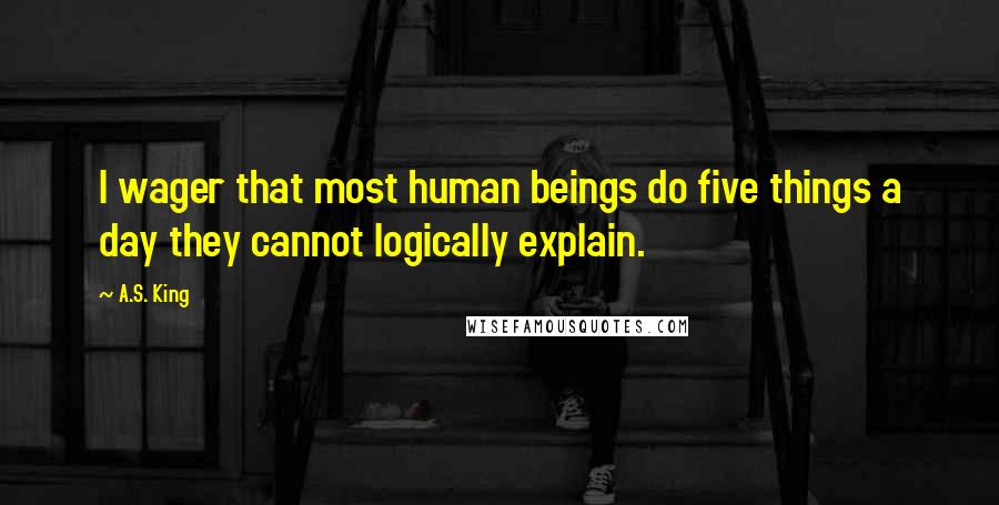 A.S. King Quotes: I wager that most human beings do five things a day they cannot logically explain.