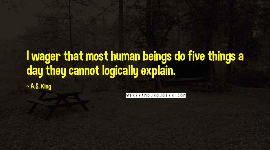 A.S. King Quotes: I wager that most human beings do five things a day they cannot logically explain.