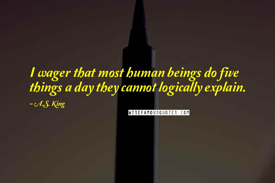 A.S. King Quotes: I wager that most human beings do five things a day they cannot logically explain.