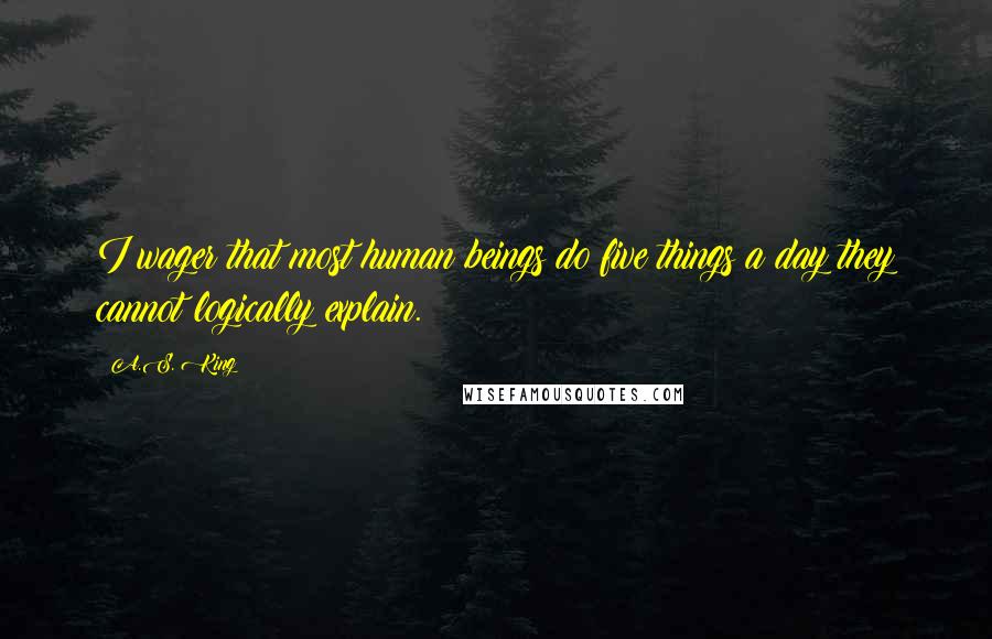 A.S. King Quotes: I wager that most human beings do five things a day they cannot logically explain.