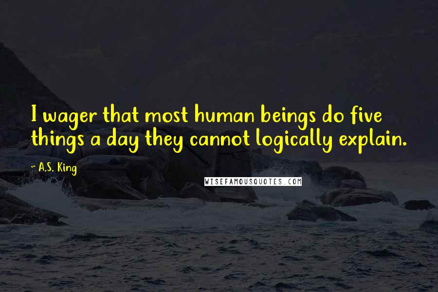 A.S. King Quotes: I wager that most human beings do five things a day they cannot logically explain.