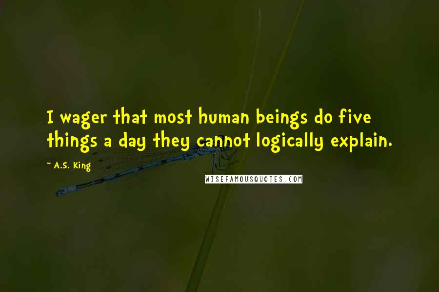 A.S. King Quotes: I wager that most human beings do five things a day they cannot logically explain.