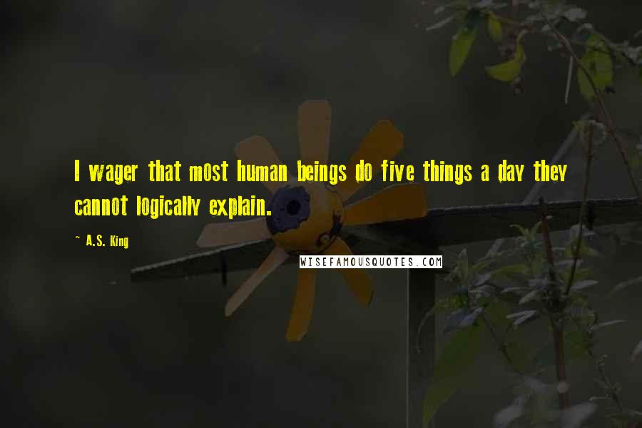 A.S. King Quotes: I wager that most human beings do five things a day they cannot logically explain.