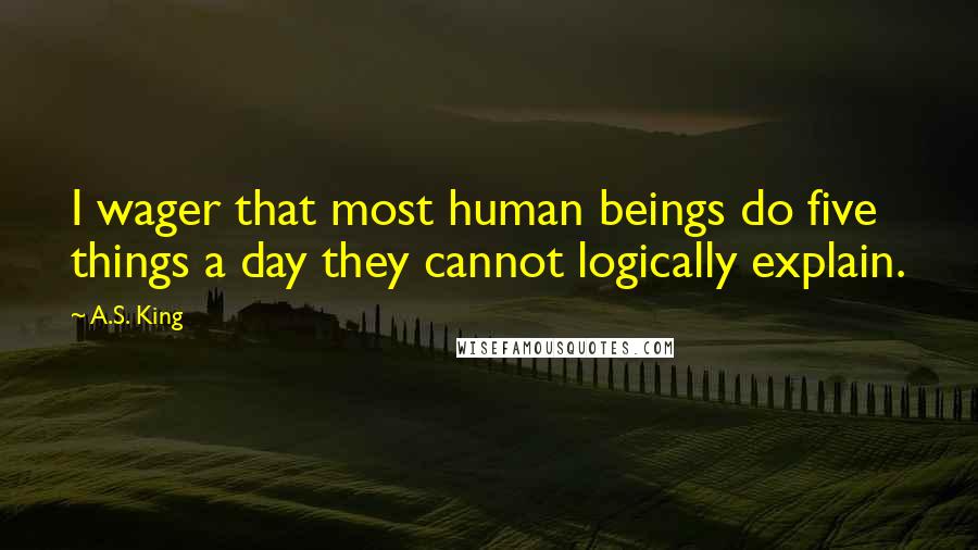 A.S. King Quotes: I wager that most human beings do five things a day they cannot logically explain.