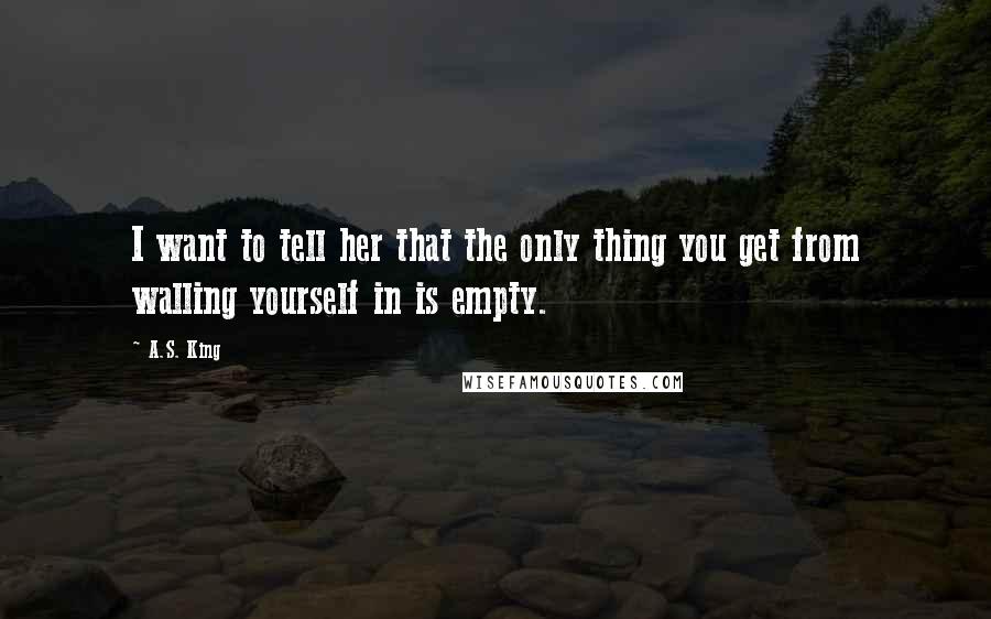 A.S. King Quotes: I want to tell her that the only thing you get from walling yourself in is empty.