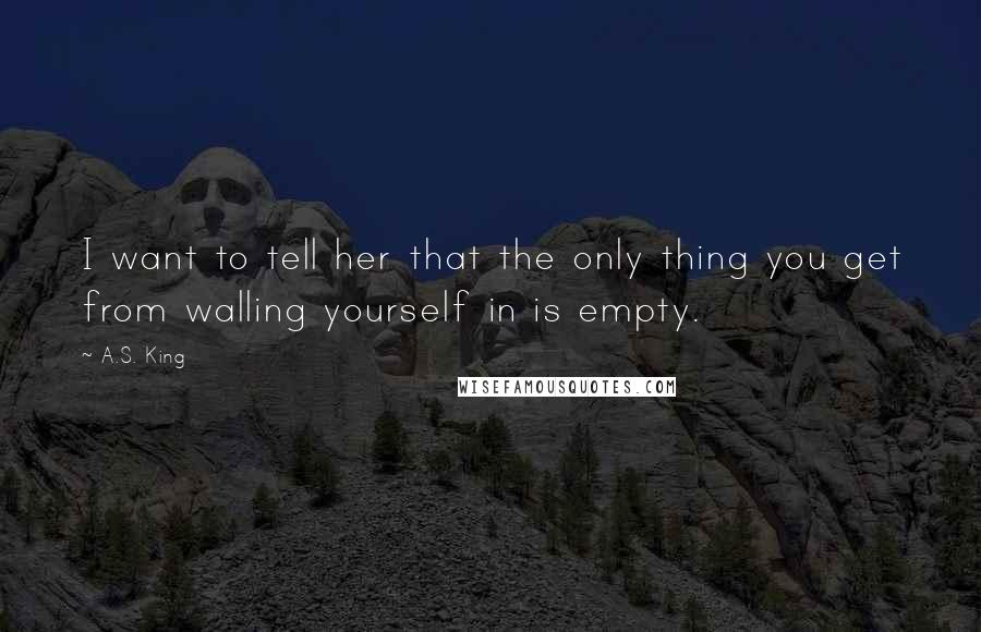 A.S. King Quotes: I want to tell her that the only thing you get from walling yourself in is empty.