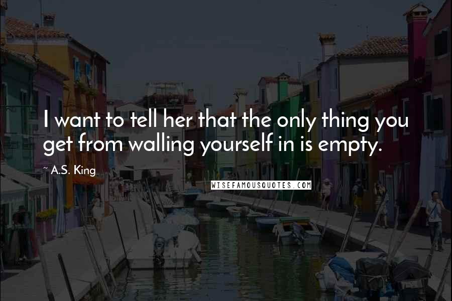 A.S. King Quotes: I want to tell her that the only thing you get from walling yourself in is empty.