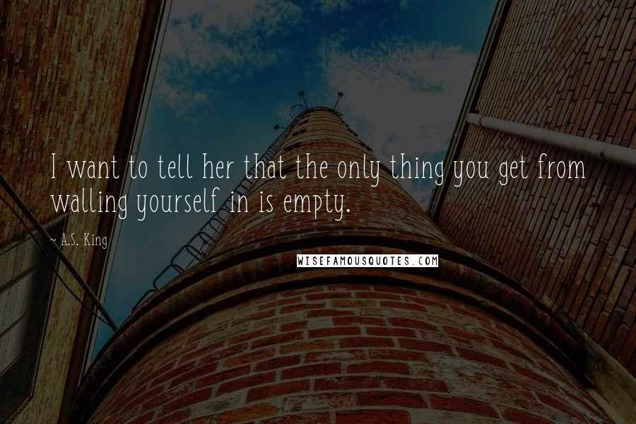 A.S. King Quotes: I want to tell her that the only thing you get from walling yourself in is empty.