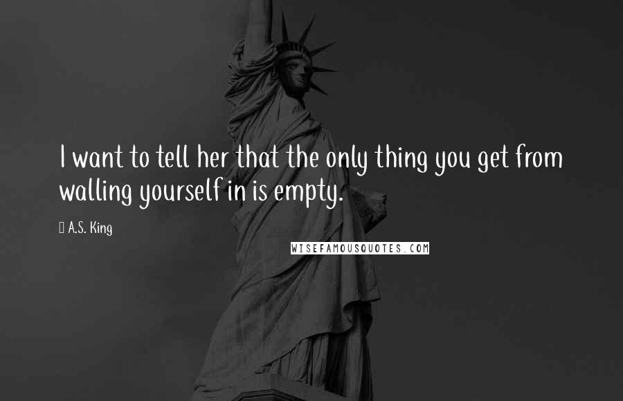 A.S. King Quotes: I want to tell her that the only thing you get from walling yourself in is empty.
