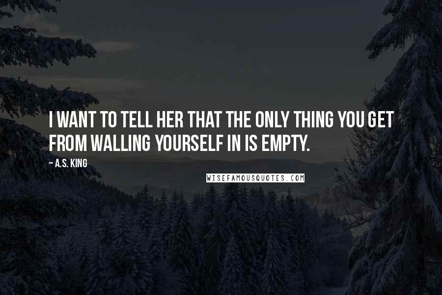 A.S. King Quotes: I want to tell her that the only thing you get from walling yourself in is empty.