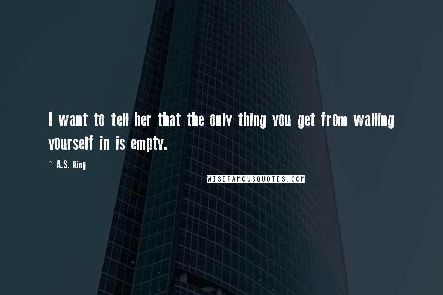 A.S. King Quotes: I want to tell her that the only thing you get from walling yourself in is empty.