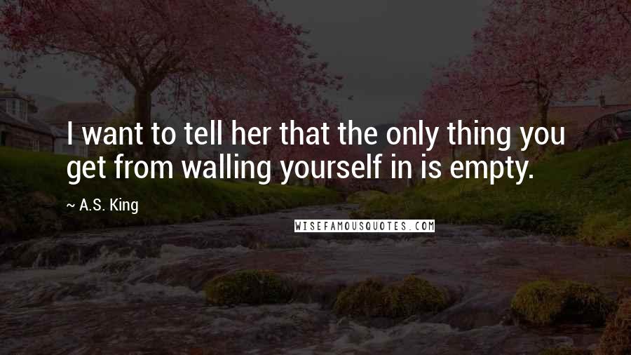 A.S. King Quotes: I want to tell her that the only thing you get from walling yourself in is empty.