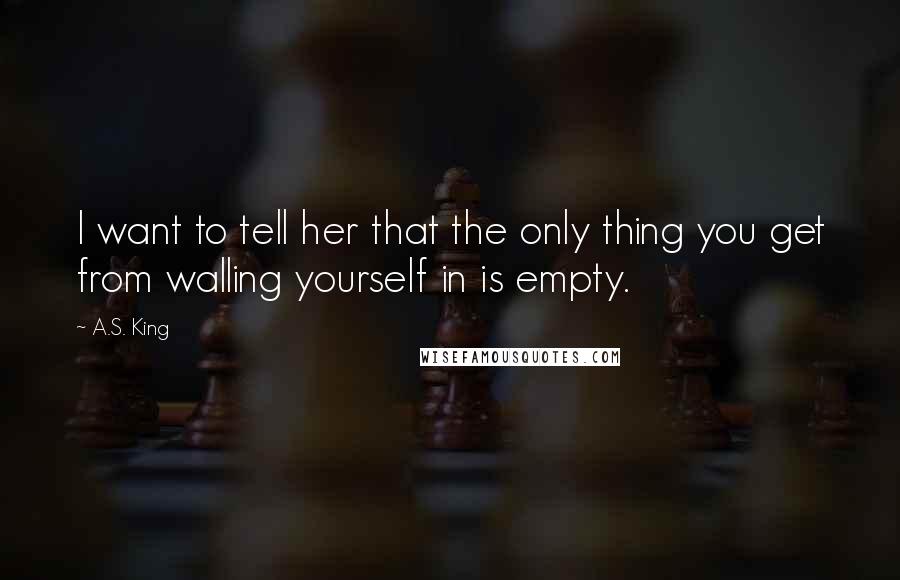 A.S. King Quotes: I want to tell her that the only thing you get from walling yourself in is empty.