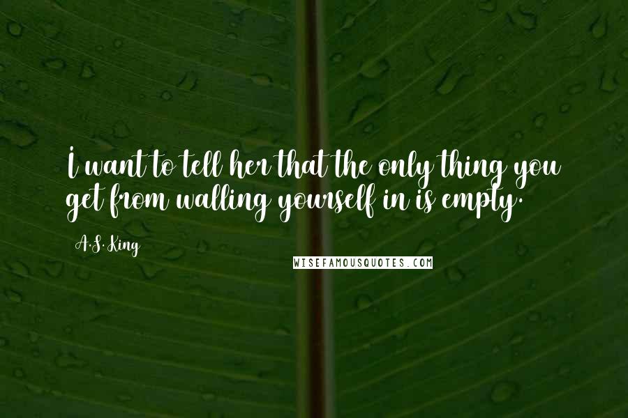 A.S. King Quotes: I want to tell her that the only thing you get from walling yourself in is empty.