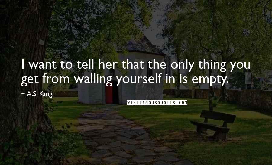 A.S. King Quotes: I want to tell her that the only thing you get from walling yourself in is empty.
