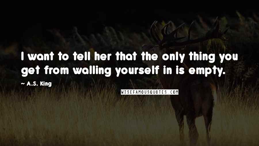 A.S. King Quotes: I want to tell her that the only thing you get from walling yourself in is empty.