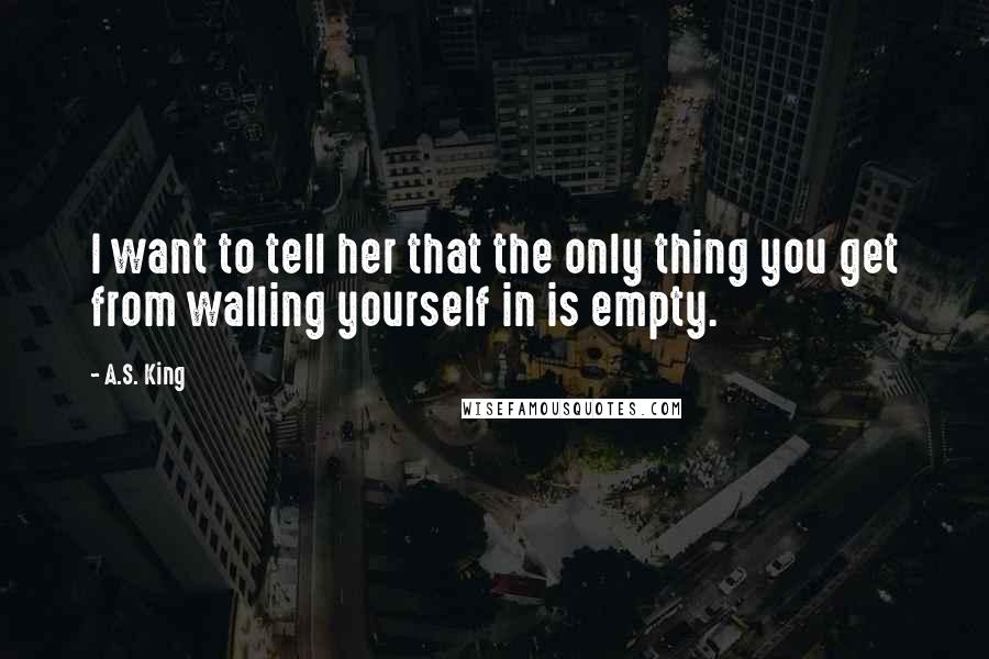A.S. King Quotes: I want to tell her that the only thing you get from walling yourself in is empty.