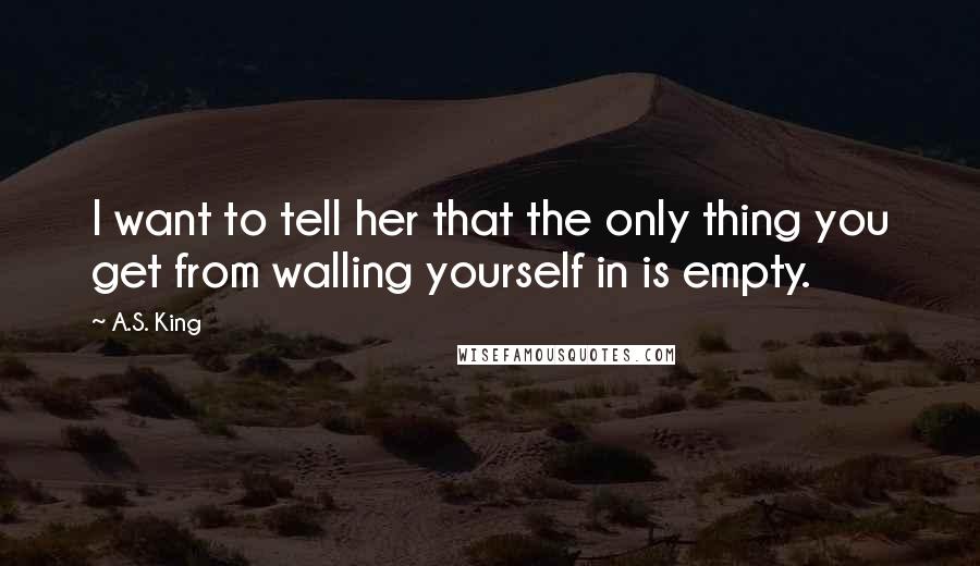 A.S. King Quotes: I want to tell her that the only thing you get from walling yourself in is empty.