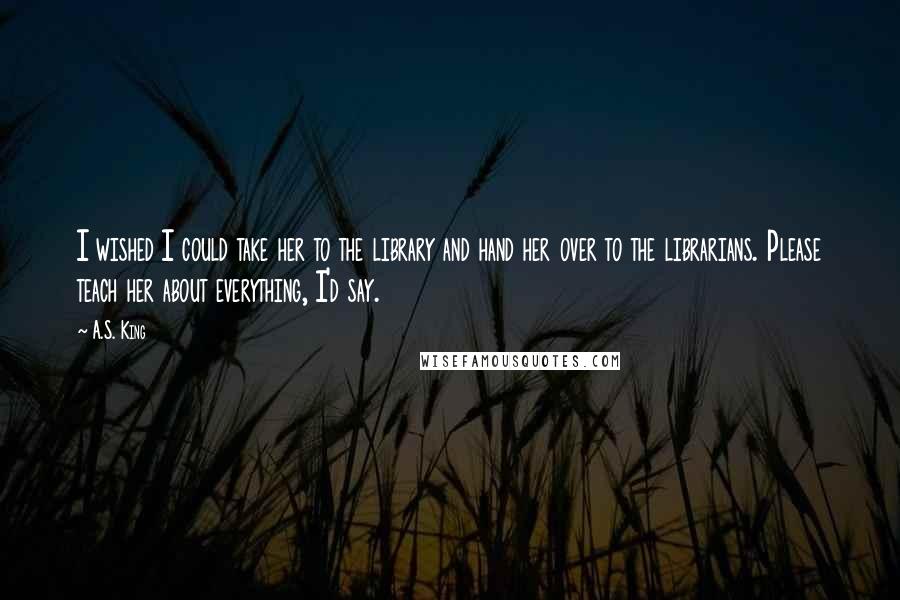 A.S. King Quotes: I wished I could take her to the library and hand her over to the librarians. Please teach her about everything, I'd say.