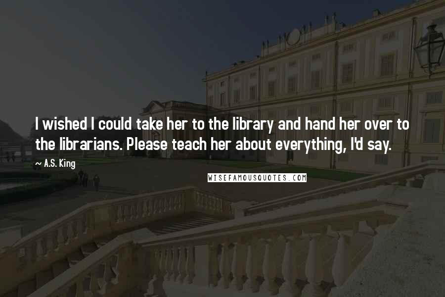 A.S. King Quotes: I wished I could take her to the library and hand her over to the librarians. Please teach her about everything, I'd say.