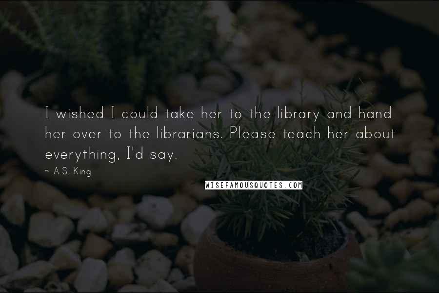 A.S. King Quotes: I wished I could take her to the library and hand her over to the librarians. Please teach her about everything, I'd say.