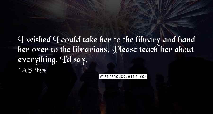 A.S. King Quotes: I wished I could take her to the library and hand her over to the librarians. Please teach her about everything, I'd say.