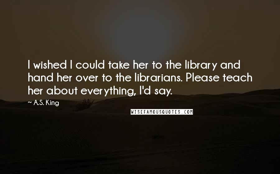 A.S. King Quotes: I wished I could take her to the library and hand her over to the librarians. Please teach her about everything, I'd say.