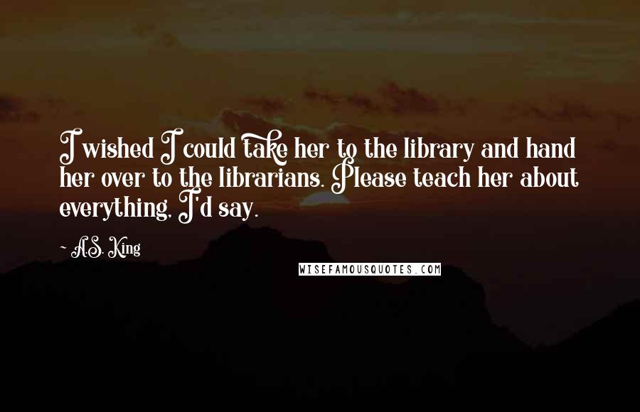 A.S. King Quotes: I wished I could take her to the library and hand her over to the librarians. Please teach her about everything, I'd say.