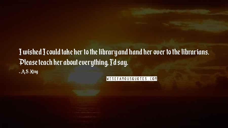 A.S. King Quotes: I wished I could take her to the library and hand her over to the librarians. Please teach her about everything, I'd say.