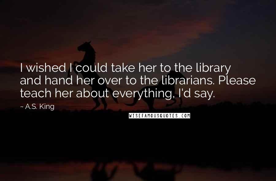 A.S. King Quotes: I wished I could take her to the library and hand her over to the librarians. Please teach her about everything, I'd say.