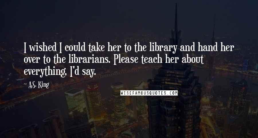 A.S. King Quotes: I wished I could take her to the library and hand her over to the librarians. Please teach her about everything, I'd say.