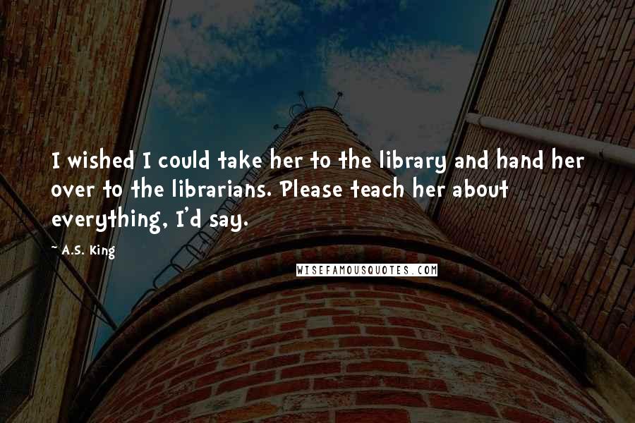A.S. King Quotes: I wished I could take her to the library and hand her over to the librarians. Please teach her about everything, I'd say.