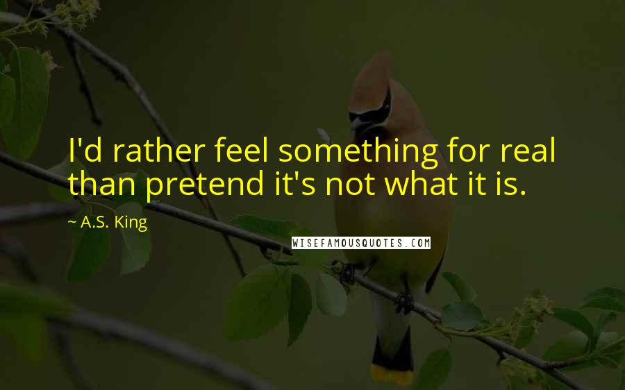 A.S. King Quotes: I'd rather feel something for real than pretend it's not what it is.