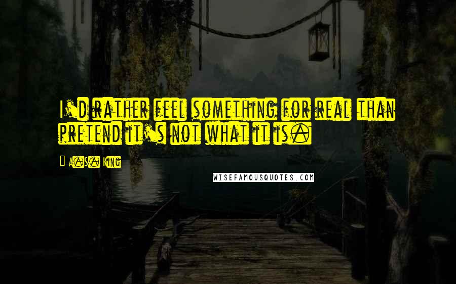 A.S. King Quotes: I'd rather feel something for real than pretend it's not what it is.