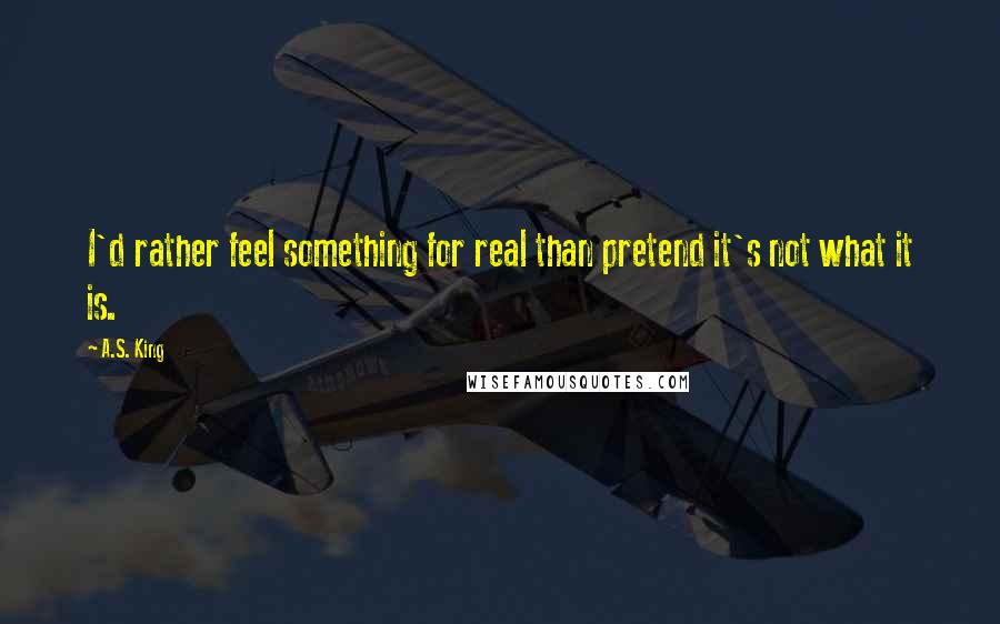 A.S. King Quotes: I'd rather feel something for real than pretend it's not what it is.