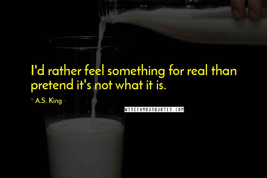 A.S. King Quotes: I'd rather feel something for real than pretend it's not what it is.