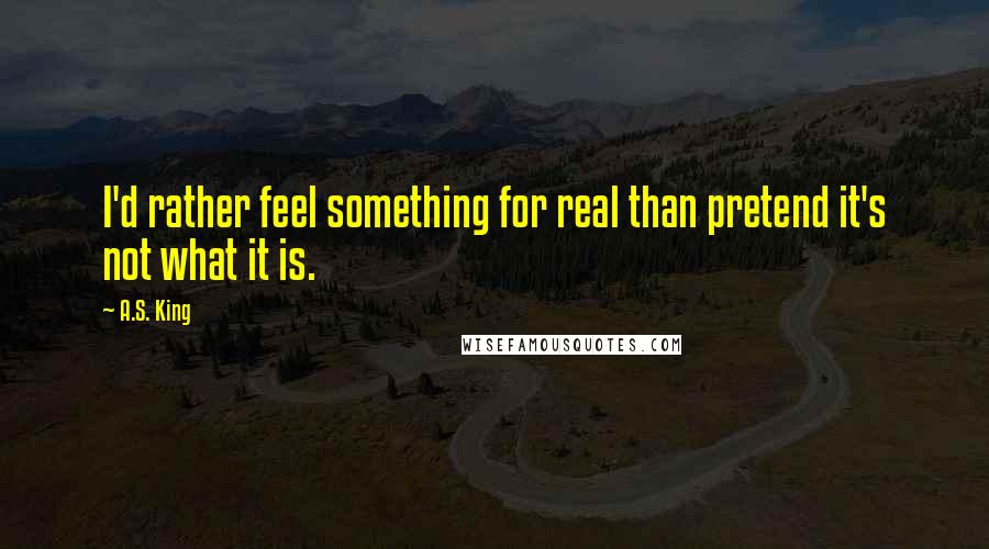 A.S. King Quotes: I'd rather feel something for real than pretend it's not what it is.