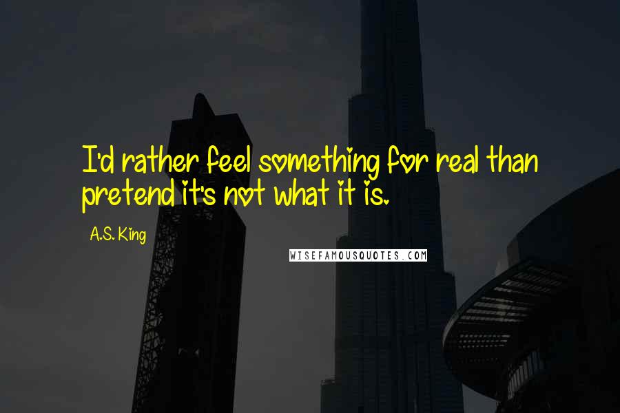 A.S. King Quotes: I'd rather feel something for real than pretend it's not what it is.