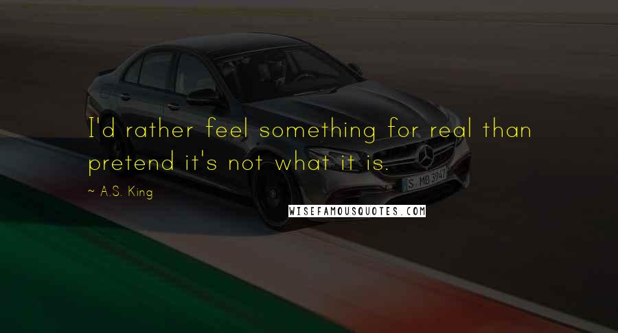 A.S. King Quotes: I'd rather feel something for real than pretend it's not what it is.